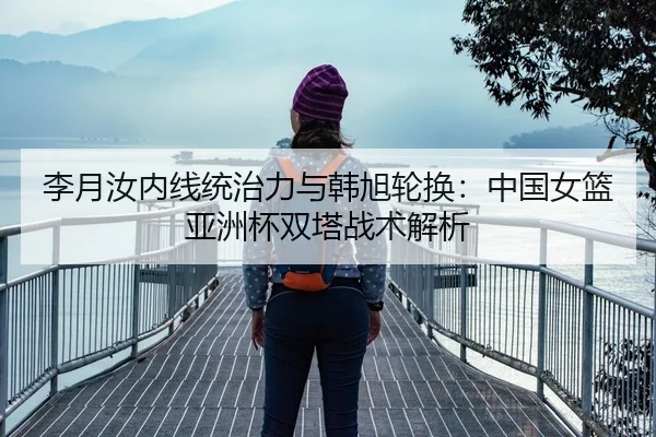 李月汝内线统治力与韩旭轮换：中国女篮亚洲杯双塔战术解析