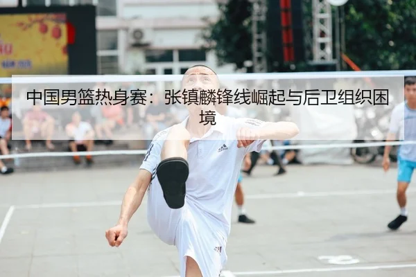 中国男篮热身赛：张镇麟锋线崛起与后卫组织困境