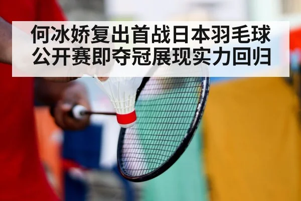 何冰娇复出首战日本羽毛球公开赛即夺冠展现实力回归