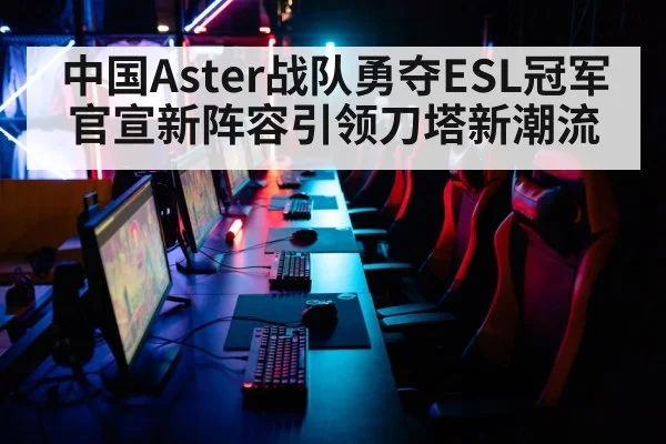 中国Aster战队勇夺ESL冠军官宣新阵容引领刀塔新潮流